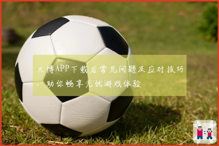 火博APP下载后常见问题及应对技巧，助你畅享无忧游戏体验