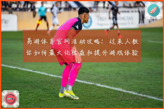 易游体育官网活动攻略：过来人教你如何最大化收益和提升游戏体验