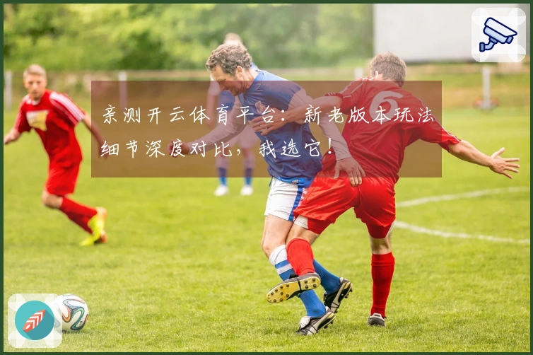 亲测开云体育平台：新老版本玩法细节深度对比，我选它！
