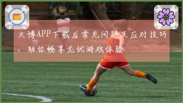 火博APP下载后常见问题及应对技巧，助你畅享无忧游戏体验