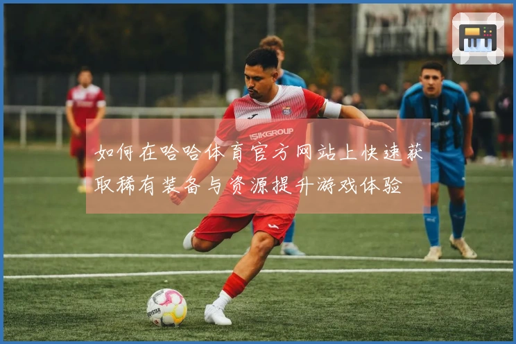 如何在哈哈体育官方网站上快速获取稀有装备与资源提升游戏体验