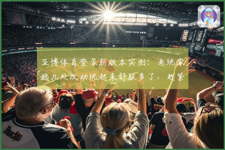 亚博体育登录新版本实测：老玩家这几处改动玩起来舒服多了，赶紧来瞧瞧