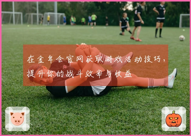 在金年会官网获取游戏活动技巧，提升你的战斗效率与收益